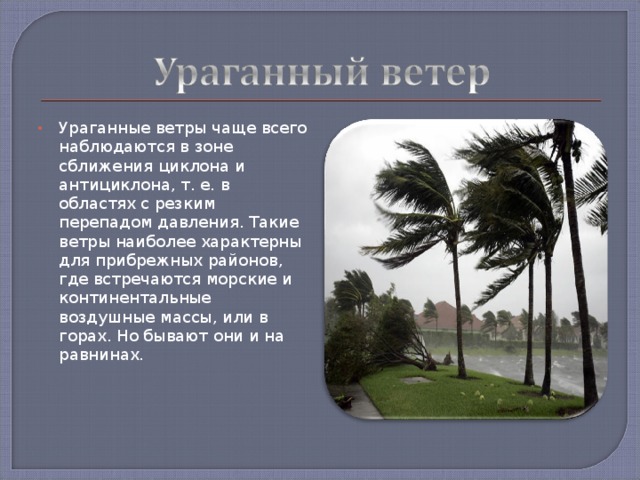 Ураганные ветры чаще всего наблюдаются в зоне сближения циклона и антициклона, т. е. в областях с резким перепадом давления. Такие ветры наиболее характерны для прибрежных районов, где встречаются морские и континентальные воздушные массы, или в горах. Но бывают они и на равнинах. 