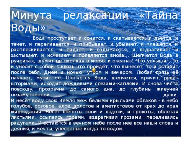 Минута релаксации «Тайна Воды»   Вода проступает и сочится, и скатывается, и льётся, и течет, и переливается, и прибывает, и убывает, и плещется, и расплескивается, и падает, и вздымается, и вздрагивает и застывает, и исчезает и появляется вновь… Шепчется Вода в ручейках, шумит не смолкая в морях и океанах. Что услышит, то и уносит с собой. Сквозь что пройдёт, что вынесет, то и оставит после себя. Днём и ночью, утром и вечером. Любая грязь её пачкает, мутит её. Шепчется Вода, шепчется, кричит, ревёт штормами, исходит дождевыми слезами-каплями. И снова чиста повсюду, прозрачна до самого дна, до глубины живучей незамутнённой души.  И несёт воду свою Земля меж белыми крыльями облаков - в небо голубое, розовое, алое, золотое и аметистовое от края до края мироздания. Несёт шёпоты свои и вздохи, и грохоты, облетая листьями, осыпаясь горами, вздрагивая грозами, переливаясь радугами. И остаются в вечном небе после неё все наши слова и деяния, и мечты, унесенные когда-то водой.  