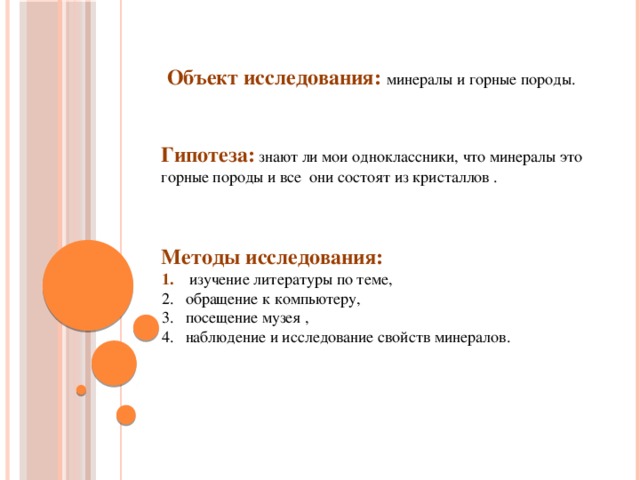 Объект исследования: минералы и горные породы.  Гипотеза:  знают ли мои одноклассники, что минералы это горные породы и все они состоят из кристаллов .   Методы исследования:  изучение литературы по теме, обращение к компьютеру, посещение музея , наблюдение и исследование свойств минералов.  