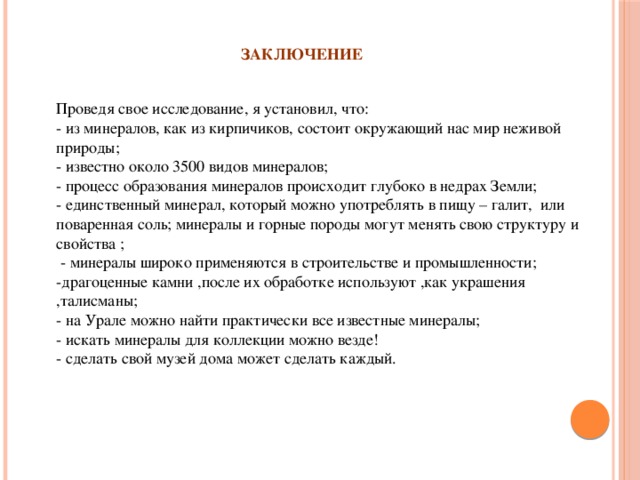 ЗАКЛЮЧЕНИЕ Проведя свое исследование, я установил, что:  - из минералов, как из кирпичиков, состоит окружающий нас мир неживой природы;  - известно около 3500 видов минералов;  - процесс образования минералов происходит глубоко в недрах Земли;  - единственный минерал, который можно употреблять в пищу – галит, или поваренная соль; минералы и горные породы могут менять свою структуру и свойства ;  - минералы широко применяются в строительстве и промышленности;  -драгоценные камни ,после их обработке используют ,как украшения ,талисманы;  - на Урале можно найти практически все известные минералы;  - искать минералы для коллекции можно везде!  - сделать свой музей дома может сделать каждый.