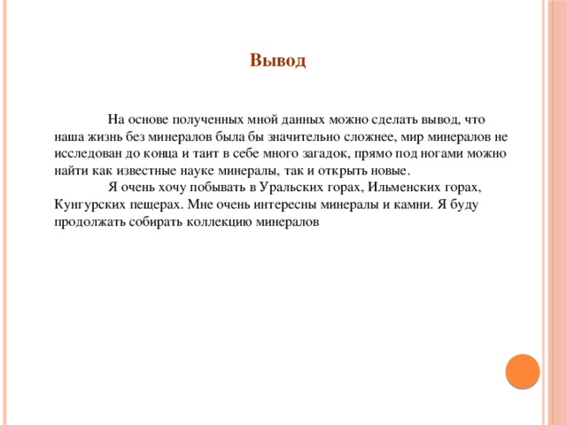 Вывод  На основе полученных мной данных можно сделать вывод, что наша жизнь без минералов была бы значительно сложнее, мир минералов не исследован до конца и таит в себе много загадок, прямо под ногами можно найти как известные науке минералы, так и открыть новые.  Я очень хочу побывать в Уральских горах, Ильменских горах, Кунгурских пещерах. Мне очень интересны минералы и камни. Я буду продолжать собирать коллекцию минералов