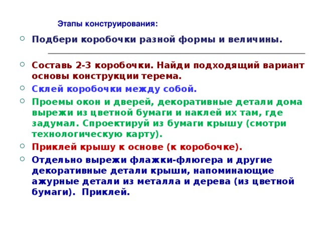 Этапы конструирования: Подбери коробочки разной формы и величины.  Составь 2-3 коробочки. Найди подходящий вариант основы конструкции терема. Склей коробочки между собой. Проемы окон и дверей, декоративные детали дома вырежи из цветной бумаги и наклей их там, где задумал. Спроектируй из бумаги крышу (смотри технологическую карту). Приклей крышу к основе (к коробочке). Отдельно вырежи флажки-флюгера и другие декоративные детали крыши, напоминающие ажурные детали из металла и дерева (из цветной бумаги). Приклей. 