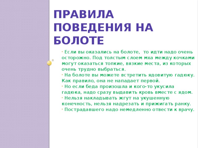 Правила поведения на болоте  Если вы оказались на болоте, то идти надо очень осторожно. Под толстым слоем мха между кочками могут оказаться топкие, вязкие места, из которых очень трудно выбраться.  На болоте вы можете встретить ядовитую гадюку. Как правило, она не нападает первой.  Но если беда произошла и кого-то укусила гадюка, надо сразу выдавить кровь вместе с ядом.  Нельзя накладывать жгут на укушенную конечность, нельзя надрезать и прижигать ранку.  Пострадавшего надо немедленно отвести к врачу. 