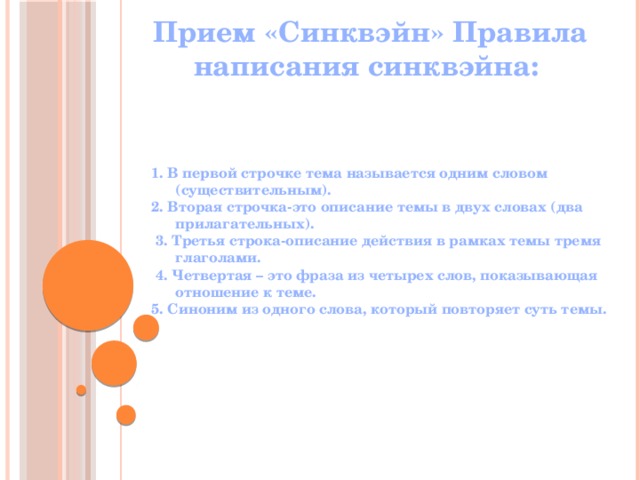 Прием «Синквэйн» Правила написания синквэйна: 1. В первой строчке тема называется одним словом (существительным). 2. Вторая строчка-это описание темы в двух словах (два прилагательных).  3. Третья строка-описание действия в рамках темы тремя глаголами.  4. Четвертая – это фраза из четырех слов, показывающая отношение к теме. 5. Синоним из одного слова, который повторяет суть темы. 