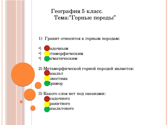  География 5 класс.  Тема:”Горные породы” Гранит относится к горным породам: Осадочным Метаморфическим Магматическим 2) Метаморфической горной породой является:  Базальт  Известняк  Мрамор 3) Какого слоя нет под океанами:  Осадочного  Гранитного  Базальтового 