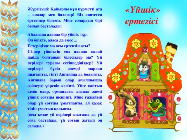  «Үйшік» ертегісі Жүргізуші: Қайырлы күн құрметті ата – аналар мен балалар! Біз көптеген ертегілер білеміз. Міне солардың бірі былай басталады: Айдалада аланда бір үйшік тұр. Ол биікте, аласа да емес ... Естеріңізде ма осы ертектін аты? Сіздер үйшіктін сол аланда қалай пайда болғанын білесіздер ма? Үй перілері туралы естіппедіңіздер? Үй перілері бүкіл әлемді шарлап шығыпты, тіпті Англияда да болыпты. Англияға барып олар ағылшынша сөйлеуді үйреніп келіпті. Үйге қайтып келіп олар, ормандағы аланда әдемі үйшік соғуды шешіпті. Міне ғажайып олар үй соғуды ұмытпапты, ал қазақ тілін ұмытып қалыпты. (осы кезде үй перілері шығады да үй соға бастайды, үй соғып жатып ән салады.) 