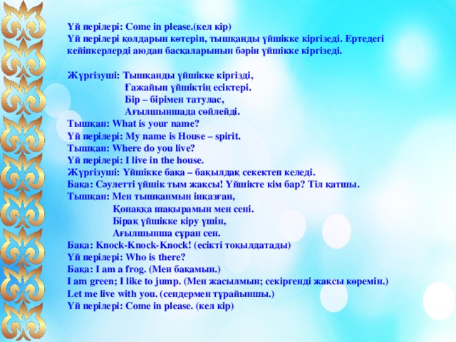 Үй перілері: Come in please.(кел кір) Үй перілері қолдарын көтеріп, тышқанды үйшікке кіргізеді. Ертедегі кейіпкерлерді аюдан басқаларынын бәрін үйшікке кіргізеді.  Жүргізуші: Тышқанды үйшікке кіргізді,  Ғажайып үйшіктің есіктері .  Бір – бірімен татулас,  Ағылшыншада сөйлейді. Тышқан: What is your name?  Үй перілері: My name is House – spirit.  Тышқан: Where do you live?  Үй перілері: I live in the house. Жүргізуші: Үйшікке бақа – бақылдақ секектеп келеді. Бақа: Сәулетті үйшік тым жақсы! Үйшікте кім бар? Тіл қатшы. Тышқан: Мен тышқанмын інқазған,  Қонаққа шақырамын мен сені.  Бірақ үйшікке кіру үшін,  Ағылшынша сұран сен. Бақа: Knock-Knock-Knock! (есікті тоқылдатады) Үй перілері: Who is there? Бақа: I am a frog. (Мен бақамын.)  I am green; I like to jump. (Мен жасылмын; секіргенді жақсы көремін.)  Let me live with you. (сендермен тұрайыншы.)  Үй перілері: Come in please. (кел кір)  