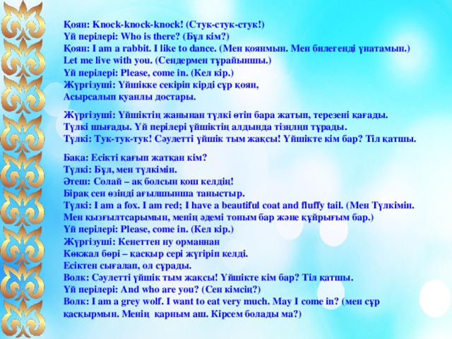 Қоян: Knock-knock-knock! (Стук-стук-стук!)  Үй перілері: Who is there? (Бұл кім?)  Қоян: I am a rabbit. I like to dance. (Мен қоянмын. Мен билегенді үнатамын.)  Let me live with you. (Сендермен тұрайыншы.)   Үй перілері: Please, come in. (Кел кір.)  Жүргізуші: Үйшікке секіріп кірді сұр қоян,  Асырсалып қуанлы достары. Жүргізуші: Үйшіктің жанынан түлкі өтіп бара жатып, терезені қағады.  Түлкі шығады. Үй перілері үйшіктің алдында тізңлңп тұрады.  Түлкі: Тук-тук-тук! Сәулетті үйшік тым жақсы! Үйшікте кім бар? Тіл қатшы. Бақа: Есікті қағып жатқан кім?  Түлкі: Бұл, мен түлкімін.   Әтеш: Солай – ақ болсын қош келдің!  Бірақ сен өзінді ағылшынша таныстыр.  Түлкі: I am a fox. I am red; I have a beautiful coat and fluffy tail. (Мен Түлкімін. Мен қызғылтсарымын, менің әдемі тоным бар және құйрығым бар.)  Үй перілері: Please, come in. (Кел кір.)  Жүргізуші: Кенеттен ну орманнан  Көкжал бөрі – қасқыр сері жүгіріп келді.  Есіктен сығалап, ол сұрады.  Волк: Сәулетті үйшік тым жақсы! Үйшікте кім бар? Тіл қатшы.   Үй перілері: And who are you? (Сен кімсің?)  Волк: I am a grey wolf. I want to eat very much. May I come in? (мен сұр қасқырмын. Менің қарным аш. Кірсем болады ма?)   