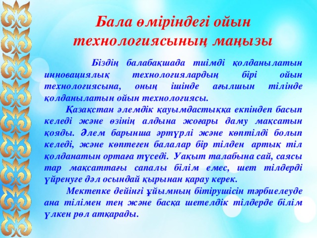 Бала өміріндегі ойын технологиясының маңызы  Біздің балабақшада тиімді қолданылатын инновациялық технологиялардың бірі ойын технологиясына, оның ішінде ағылшын тілінде қолданылатын ойын технологиясы.  Қазақстан әлемдік қауымдастыққа екпіндеп басып келеді және өзінің алдына жоғары даму мақсатын қояды. Әлем барынша әртүрлі және көптілді болып келеді, және көптеген балалар бір тілден  артық тіл қолданатын ортаға түседі.  Уақыт талабына сай, саясы тар мақсаттағы сапалы білім емес, шет тілдерді үйренуге дәл осындай қырынан қарау керек.  Мектепке дейінгі ұйымның бітірушісін тәрбиелеуде ана тілімен тең және басқа шетелдік тілдерде білім үлкен рөл атқарады. 