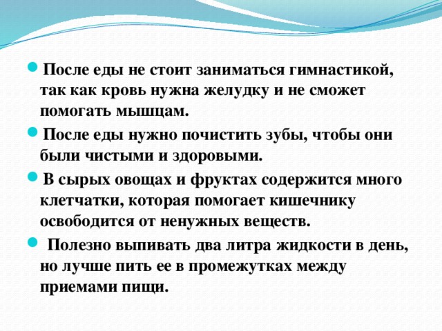 После еды не стоит заниматься гимнастикой, так как кровь нужна желудку и не сможет помогать мышцам. После еды нужно почистить зубы, чтобы они были чистыми и здоровыми. В сырых овощах и фруктах содержится много клетчатки, которая помогает кишечнику освободится от ненужных веществ.  Полезно выпивать два литра жидкости в день, но лучше пить ее в промежутках между приемами пищи.