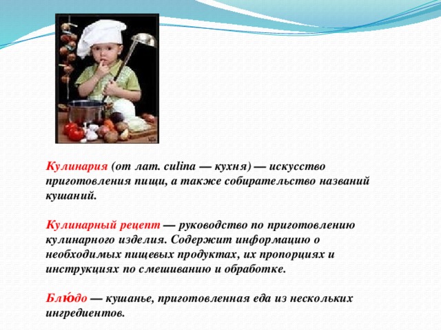 Кулинария (от лат. culina — кухня) — искусство приготовления пищи, а также собирательство названий кушаний.  Кулинарный рецепт — руководство по приготовлению кулинарного изделия. Содержит информацию о необходимых пищевых продуктах, их пропорциях и инструкциях по смешиванию и обработке.  Блю́до — кушанье, приготовленная еда из нескольких ингредиентов.