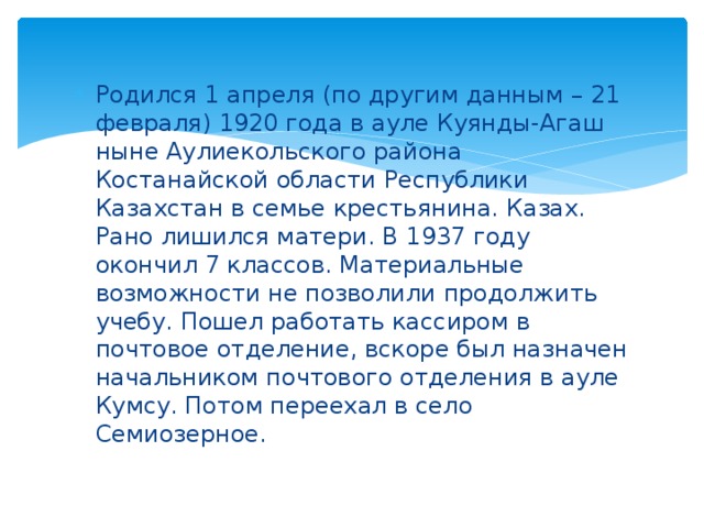Родился 1 апреля (по другим данным – 21 февраля) 1920 года в ауле Куянды-Агаш ныне Аулиекольского района Костанайской области Республики Казахстан в семье крестьянина. Казах. Рано лишился матери. В 1937 году окончил 7 классов. Материальные возможности не позволили продолжить учебу. Пошел работать кассиром в почтовое отделение, вскоре был назначен начальником почтового отделения в ауле Кумсу. Потом переехал в село Семиозерное. 