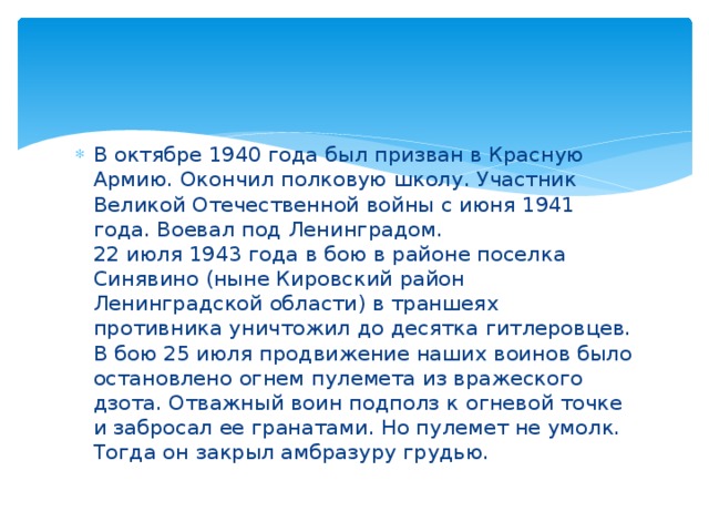 В октябре 1940 года был призван в Красную Армию. Окончил полковую школу. Участник Великой Отечественной войны с июня 1941 года. Воевал под Ленинградом.  22 июля 1943 года в бою в районе поселка Синявино (ныне Кировский район Ленинградской области) в траншеях противника уничтожил до десятка гитлеровцев. В бою 25 июля продвижение наших воинов было остановлено огнем пулемета из вражеского дзота. Отважный воин подполз к огневой точке и забросал ее гранатами. Но пулемет не умолк. Тогда он закрыл амбразуру грудью. 