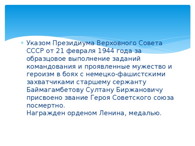 Указом Президиума Верховного Совета СССР от 21 февраля 1944 года за образцовое выполнение заданий командования и проявленные мужество и героизм в боях с немецко-фашистскими захватчиками старшему сержанту Баймагамбетову Султану Биржановичу присвоено звание Героя Советского союза посмертно.   Награжден орденом Ленина, медалью. 
