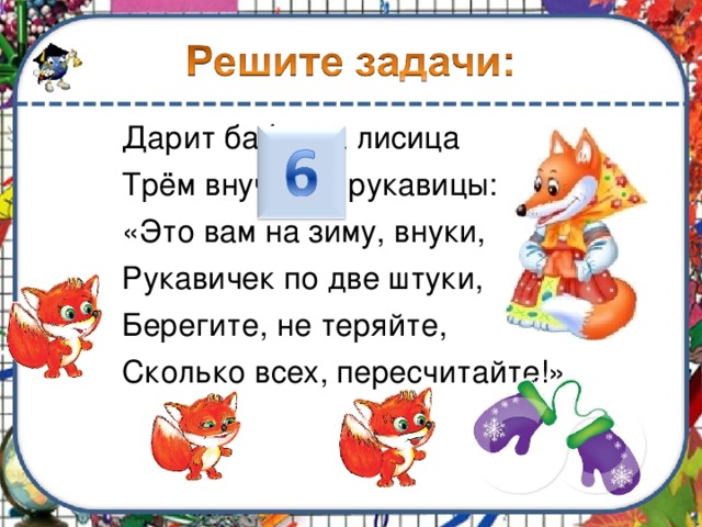Дарит бабушка лисица Трём внучатам рукавицы: «Это вам на зиму, внуки, Рукавичек по две штуки, Берегите, не теряйте, Сколько всех, пересчитайте!» 