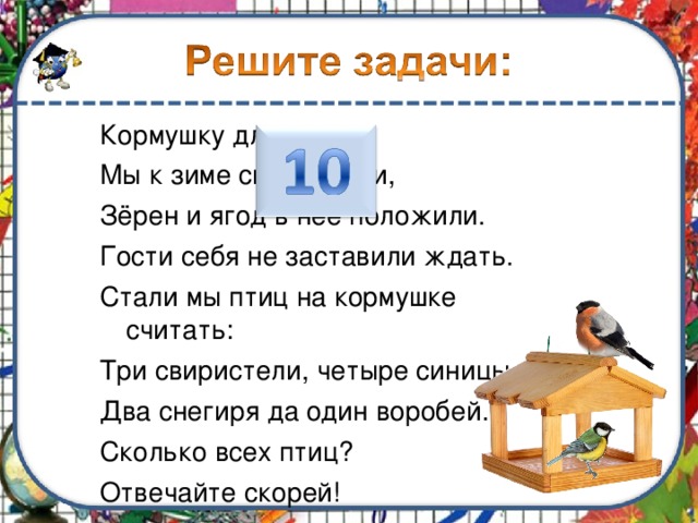 Кормушку для птиц Мы к зиме смастерили, Зёрен и ягод в неё положили. Гости себя не заставили ждать. Стали мы птиц на кормушке считать: Три свиристели, четыре синицы, Два снегиря да один воробей. Сколько всех птиц? Отвечайте скорей! 