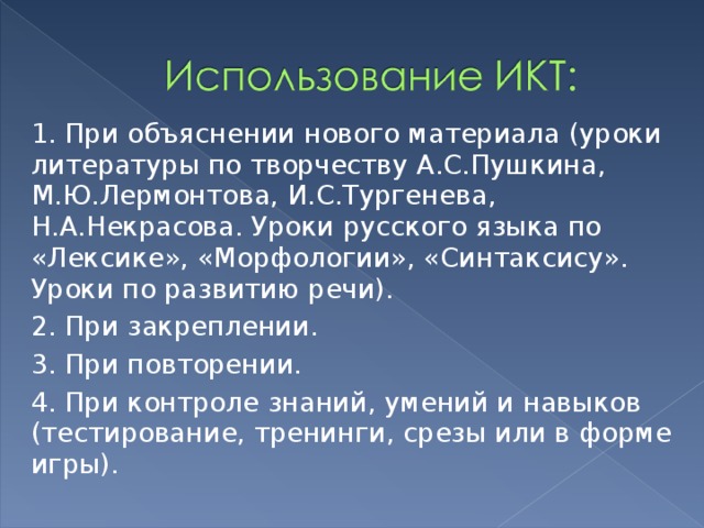 1. При объяснении нового материала (уроки литературы по творчеству А.С.Пушкина, М.Ю.Лермонтова, И.С.Тургенева, Н.А.Некрасова. Уроки русского языка по «Лексике», «Морфологии», «Синтаксису». Уроки по развитию речи). 2. При закреплении.  3. При повторении.  4. При контроле знаний, умений и навыков (тестирование, тренинги, срезы или в форме игры). 