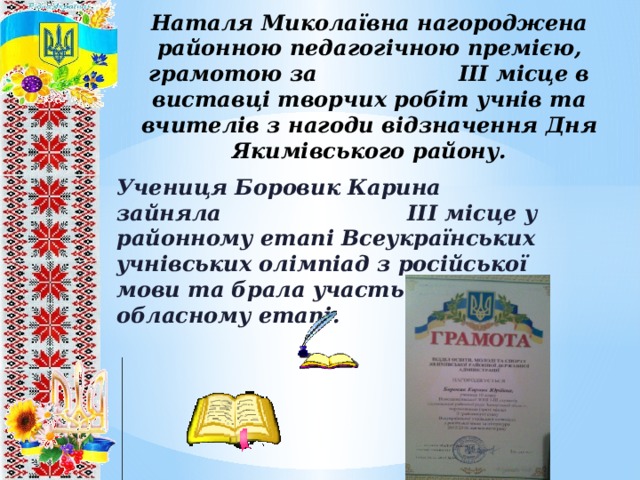 Наталя Миколаївна нагороджена районною педагогічною премією, грамотою за ІІІ місце в виставці творчих робіт учнів та вчителів з нагоди відзначення Дня Якимівського району. Учениця Боровик Карина зайняла ІІІ місце у районному етапі Всеукраїнських учнівських олімпіад з російської мови та брала участь в обласному етапі. 8 