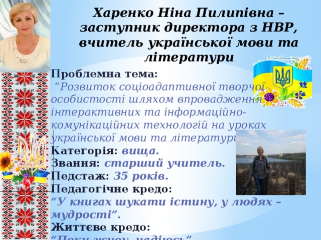 Харенко Ніна Пилипівна –  заступник директора з НВР, вчитель української мови та літератури Проблемна тема:  “ Розвиток соціоадаптивної творчої особистості шляхом впровадження інтерактивних та інформаційно-комунікаційних технологій на уроках української мови та літератури”. Категорія: вища. Звання: старший учитель. Педстаж: 35 років. Педагогічне кредо: “ У книгах шукати істину, у людях – мудрості”. Життєве кредо: “ Поки живу надіюсь”      8 