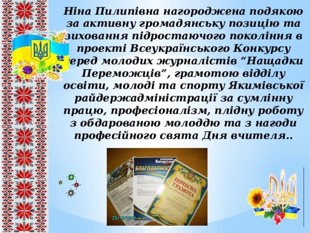 Ніна Пилипівна нагороджена подякою за активну громадянську позицію та виховання підростаючого покоління в проекті Всеукраїнського Конкурсу серед молодих журналістів “Нащадки Переможців”, грамотою відділу освіти, молоді та спорту Якимівської райдержадміністрації за сумлінну працю, професіоналізм, плідну роботу з обдарованою молоддю та з нагоди професійного свята Дня вчителя.. 8 