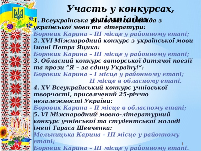 Участь у конкурсах, олімпіадах 1. Всеукраїнська учнівська олімпіада з української мови та літератури: Боровик Карина – ІІІ місце у районному етапі; 2. ХVІ Міжнародний конкурс з української мови імені Петра Яцика: Боровик Карина – ІІІ місце у районному етапі; 3. Обласний конкурс авторської дитячої поезії та прози “Я – за єдину Україну!”: Боровик Карина – І місце у районному етапі;  ІІ місце в обласному етапі. 4. ХV Всеукраїнський конкурс учнівської творчості, присвячений 25-річчю незалежності України: Боровик Карина – ІІ місце в обласному етапі; 5. VІ Міжнародний мовно-літературний конкурс учнівської та студентської молоді імені Тараса Шевченка: Мельницька Карина – ІІІ місце у районному етапі; Боровик Карина – ІІІ місце у районному етапі.  8 