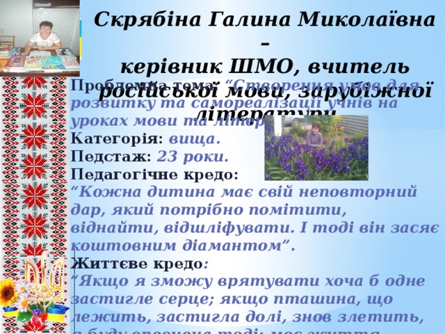 Скрябіна Галина Миколаївна –  керівник ШМО, вчитель російської мови, зарубіжної літератури Проблемна тема:  “Створення умов для розвитку та самореалізації учнів на уроках мови та літератури”. Категорія: вища. Педстаж: 23 роки. Педагогічне кредо: “ Кожна дитина має свій неповторний дар, який потрібно помітити, віднайти, відшліфувати. І тоді він засяє коштовним діамантом”. Життєве кредо : “ Якщо я зможу врятувати хоча б одне застигле серце; якщо пташина, що лежить, застигла долі, знов злетить, я буду впевнена тоді: моє життя пройшло немарно”.        8 