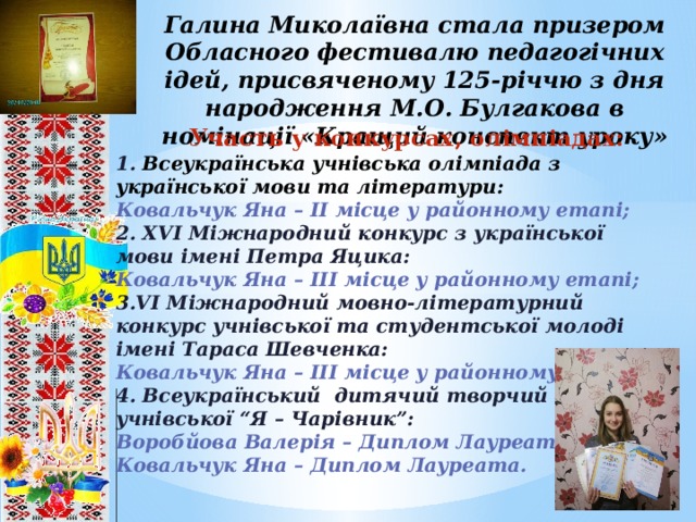 Галина Миколаївна стала призером Обласного фестивалю педагогічних ідей, присвяченому 125-річчю з дня народження М.О. Булгакова в номінації «Кращий конспект уроку»  Участь у конкурсах, олімпіадах: 1. Всеукраїнська учнівська олімпіада з української мови та літератури: Ковальчук Яна – ІІ місце у районному етапі; 2. ХVІ Міжнародний конкурс з української мови імені Петра Яцика: Ковальчук Яна – ІІІ місце у районному етапі; 3.VІ Міжнародний мовно-літературний конкурс учнівської та студентської молоді імені Тараса Шевченка: Ковальчук Яна – ІІІ місце у районному етапі; 4. Всеукраїнський дитячий творчий конкурс учнівської “Я – Чарівник”: Воробйова Валерія – Диплом Лауреата; Ковальчук Яна – Диплом Лауреата.     Участь у конкурсах, олімпіадах: 8 