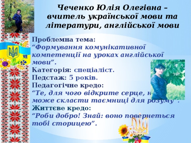 Чеченко Юлія Олегівна – вчитель української мови та літератури, англійської мови Проблемна тема: “ Формування комунікативної компетенції на уроках англійської мови”. Категорія: спеціаліст. Педстаж: 5 років. Педагогічне кредо: “ Те, для чого відкрите серце, не може скласти таємниці для розуму ”. Життєве кредо: “ Роби добро! Знай: воно повернеться тобі сторицею”.       8 