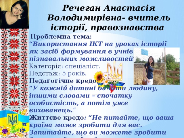 Речеган Анастасія Володимирівна- вчитель історії, правознавства  Проблемна тема: “ Використання ІКТ на уроках історії як засіб формування в учнів пізнавальних можливостей” . Категорія : спеціаліст. Педстаж: 5 років. Педагогічне кредо : “ У кожній дитині бачити людину, іншими словами – спочатку особистість, а потім уже вихованець. ” Життєве кредо : “Не питайте, що ваша країна може зробити для вас. Запитайте, що ви можете зробити для вашої країни.”    Джон Кеннеди    8 