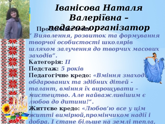 Іванісова Наталя Валеріївна –  педагог-організатор  Проблемна тема: “ Виявлення, розвиток та формування творчої особистості школярів шляхом залучення до творчих масових заходів”. Категорія: ІІ Педстаж: 5 років Педагогічне кредо:  «Вміння знаходити обдарованих та здібних дітей - талант, вміння їх вирощувати – мистецтво. Але найважливішим є любов до дитини!“. Життєве кредо:  «Любов‘ю все у цім житті вимірюй,промінчиком надії і добра. І стане більше на землі тепла, а в його вартість я безмежно вірю!».   8 