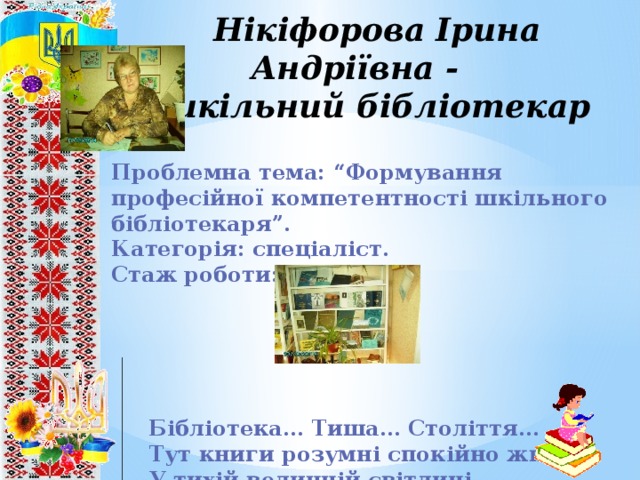 Нікіфорова Ірина Андріївна -  шкільний бібліотекар Проблемна тема: “Формування професійної компетентності шкільного бібліотекаря”. Категорія: спеціаліст. Стаж роботи: 6 років.       Бібліотека… Тиша… Століття…  Тут книги розумні спокійно живуть  У тихій величній світлиці… 8 