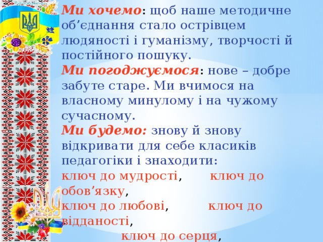 Ми хочемо : щоб наше методичне об’єднання стало острівцем людяності і гуманізму, творчості й постійного пошуку. Ми погоджуємося : нове – добре забуте старе. Ми вчимося на власному минулому і на чужому сучасному. Ми будемо: знову й знову відкривати для себе класиків педагогіки і знаходити: ключ до мудрості , ключ до обов’язку , ключ до любові , ключ до відданості ,  ключ до серця , ключ до гуманної педагогіки , ключ до благородного служіння на благо дитини 