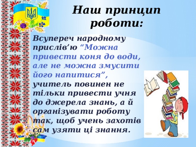 Наш принцип роботи: Всупереч народному прислів’ю “Можна привести коня до води, але не можна змусити його напитися”, учитель повинен не тільки привести учня до джерела знань, а й організувати роботу так, щоб учень захотів сам узяти ці знання. 8 