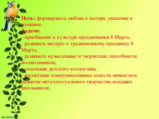 Цель:  формировать любовь к матери, уважение к женщине.  Задачи:  - приобщение к культуре празднования 8 Марта;  - развивать интерес к традиционному празднику 8 Марта;  - развивать музыкальные и творческие способности воспитанников;  - сплочение детского коллектива. - воспитание коммуникативных качеств личности и развитие интеллектуального творчества младших школьников; 