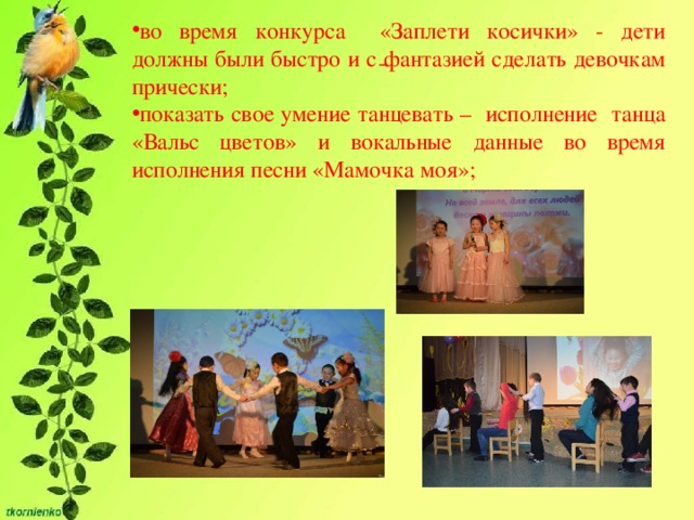 во время конкурса «Заплети косички» - дети должны были быстро и с фантазией сделать девочкам прически; показать свое умение танцевать – исполнение танца «Вальс цветов» и вокальные данные во время исполнения песни «Мамочка моя»;   