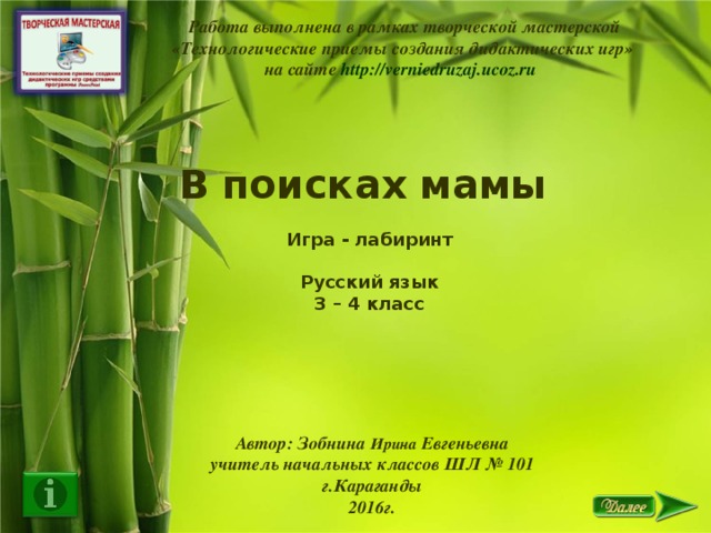 Работа выполнена в рамках творческой мастерской  «Технологические приемы создания дидактических игр» на сайте http://verniedruzaj.ucoz.ru  В поисках мамы  Игра - лабиринт  Русский язык 3 – 4 класс  Автор: Зобнина Ирина Евгеньевна учитель начальных классов ШЛ № 101 г.Караганды 2016г.
