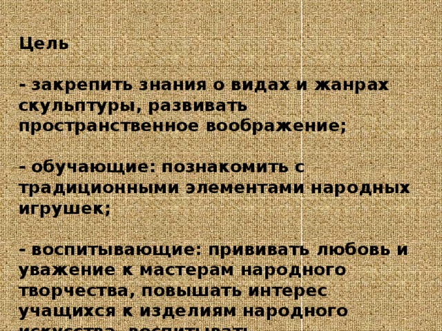 Цель   - закрепить знания о видах и жанрах скульптуры, развивать пространственное воображение;   - обучающие: познакомить с традиционными элементами народных игрушек;   - воспитывающие: прививать любовь и уважение к мастерам народного творчества, повышать интерес учащихся к изделиям народного искусства, воспитывать художественный вкус. 