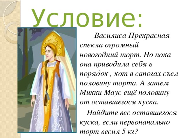 Условие:  Василиса Прекрасная спекла огромный новогодний торт. Но пока она приводила себя в порядок , кот в сапогах съел половину торта. А затем Микки Маус ещё половину от оставшегося куска. Найдите вес оставшегося куска, если первоначально торт весил 5 кг?  