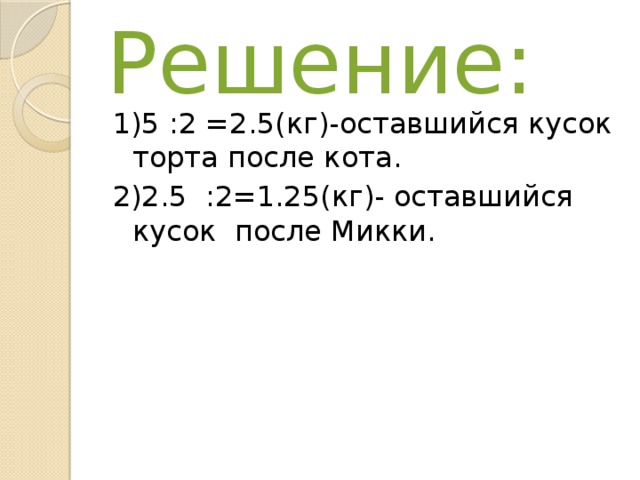 Решение: 1)5 :2 =2.5(кг)-оставшийся кусок торта после кота. 2)2.5 :2=1.25(кг)- оставшийся кусок после Микки. 