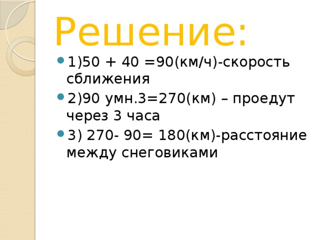 Решение: 1)50 + 40 =90(км/ч)-скорость сближения 2)90 умн.3=270(км) – проедут через 3 часа 3) 270- 90= 180(км)-расстояние между снеговиками 