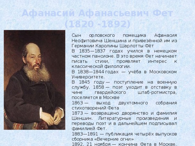 Афанасий Афанасьевич Фет  (1820 -1892) Сын орловского помещика Афанасия Неофитовича Шеншина и привезённой им из Германии Каролины Шарлотты Фёт В 1835—1837 годах учился в немецком частном пансионе. В это время Фет начинает писать стихи, проявляет интерес к классической филологии. В 1838—1844 годах — учёба в Московском Университете. В 1845 году — поступление на военную службу. 1858 — поэт уходит в отставку в чине гвардейского штаб-ротмистра, поселяется в Москве 1863 — выход двухтомного собрания стихотворений Фета 1873 — возвращено дворянство и фамилия Шеншин. Литературные произведения и переводы поэт и в дальнейшем подписывал фамилией Фет. 1883—1891 — публикация четырёх выпусков сборника «Вечерние огни» 1892, 21 ноября — кончина Фета в Москве. Похоронен в селе Клейменово, родовом имении Шеншиных. 