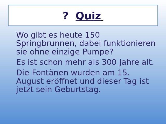 ? Quiz   Wo gibt es heute 150 Springbrunnen, dabei funktionieren sie ohne einzige Pumpe?  Es ist schon mehr als 300 Jahre alt.  Die Font ä nen wurden am 15. August er ö ffnet und dieser Tag ist jetzt sein Geburtstag.   