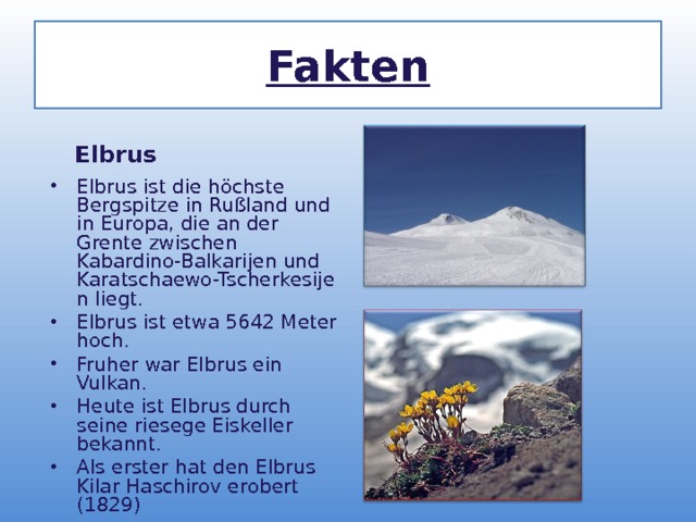Fakten  Elbrus  Elbrus ist die höchste Bergspitze in Rußland und in Europa, die an der Grente zwischen Kabardino-Balkarijen und Karatschaewo-Tscherkesijen liegt. Elbrus ist etwa 5642 Meter hoch. Fruher war Elbrus ein Vulkan. Heute ist Elbrus durch seine riesege Eiskeller bekannt. Als erster hat den Elbrus Kilar Haschirov erobert (1829)  