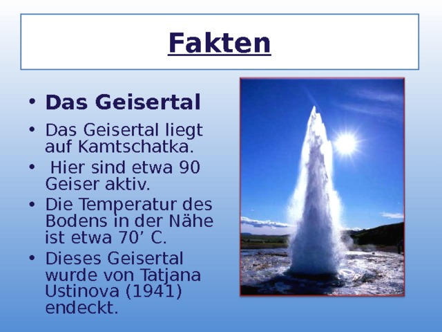 Fakten Das Geisertal  Das Geisertal liegt auf Kamtschatka.  Hier sind etwa 90 Geiser aktiv. Die Temperatur des Bodens in der N ä he ist etwa 70’ C. Dieses Geisertal wurde von Tatjana Ustinova (1941) endeckt. 