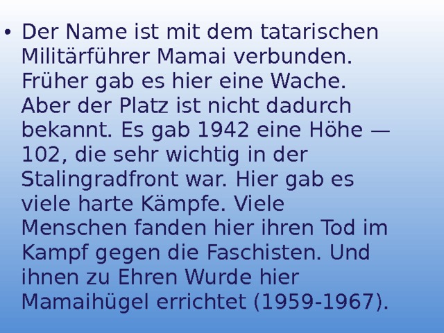 Der Name ist mit dem tataris c hen Mili t ärführer Mamai verbunden. Früher gab es hier eine Wache. Aber der Platz ist nicht dadurch bekannt. Es gab 1942 eine Höhe — 102, die sehr wichtig in der Stalingradfront war. Hier gab es viele harte Kämpfe. Viele Menschen fanden hier ihren Tod im Kampf gegen die Faschisten. Und ihnen zu Ehren Wurde hier Mamaihügel errichtet (1959-1967). 