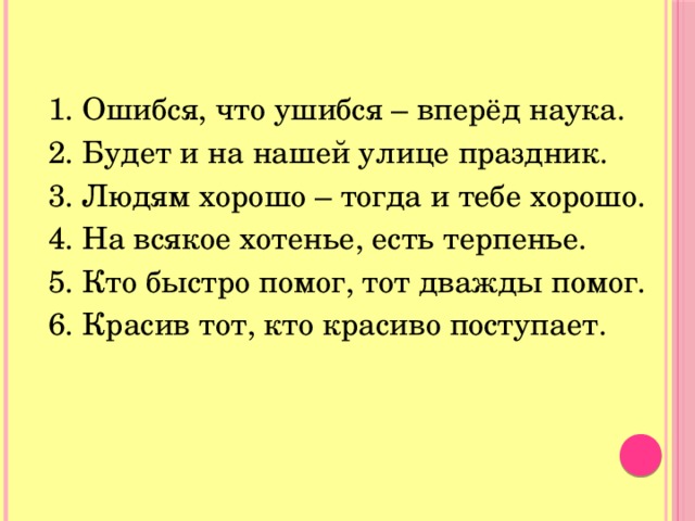 1. Ошибся, что ушибся – вперёд наука. 2. Будет и на нашей улице праздник. 3. Людям хорошо – тогда и тебе хорошо. 4. На всякое хотенье, есть терпенье. 5. Кто быстро помог, тот дважды помог. 6. Красив тот, кто красиво поступает. 