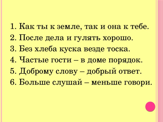 1. Как ты к земле, так и она к тебе. 2. После дела и гулять хорошо. 3. Без хлеба куска везде тоска. 4. Частые гости – в доме порядок. 5. Доброму слову – добрый ответ. 6. Больше слушай – меньше говори. 