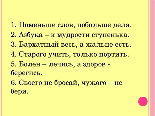 1. Поменьше слов, побольше дела. 2. Азбука – к мудрости ступенька. 3. Бархатный весь, а жальце есть. 4. Старого учить, только портить. 5. Болен – лечись, а здоров - берегись. 6. Своего не бросай, чужого – не бери. 