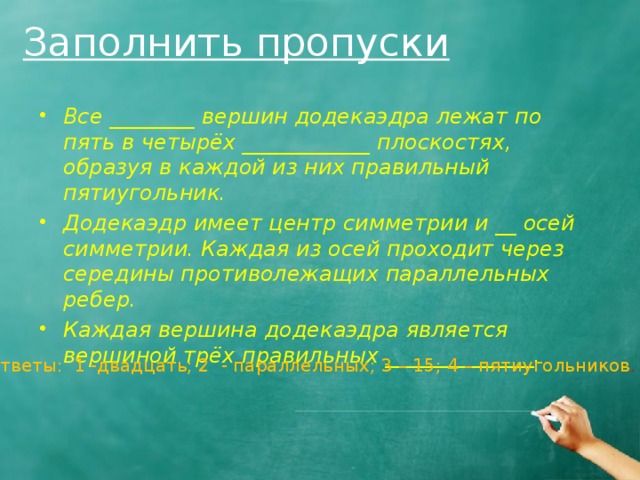 Заполнить пропуски Все ________ вершин додекаэдра лежат по пять в четырёх ____________ плоскостях, образуя в каждой из них правильный пятиугольник. Додекаэдр имеет центр симметрии и __ осей симметрии. Каждая из осей проходит через середины противолежащих параллельных ребер. Каждая вершина додекаэдра является вершиной трёх правильных ______________. Ответы: 1 -двадцать; 2 - параллельных; 3 – 15; 4 – пятиугольников . 