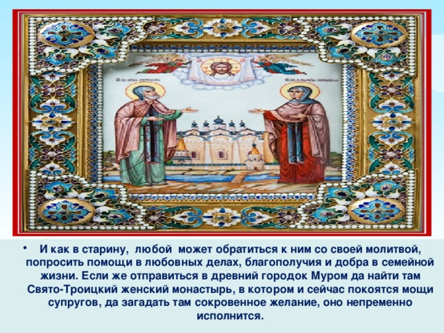 И как в старину, любой может обратиться к ним со своей молитвой, попросить помощи в любовных делах, благополучия и добра в семейной жизни. Если же отправиться в древний городок Муром да найти там Свято-Троицкий женский монастырь, в котором и сейчас покоятся мощи супругов, да загадать там сокровенное желание, оно непременно исполнится. 